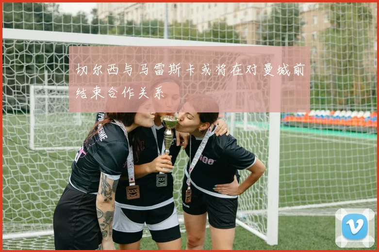 切尔西与马雷斯卡或将在对曼城前结束合作关系