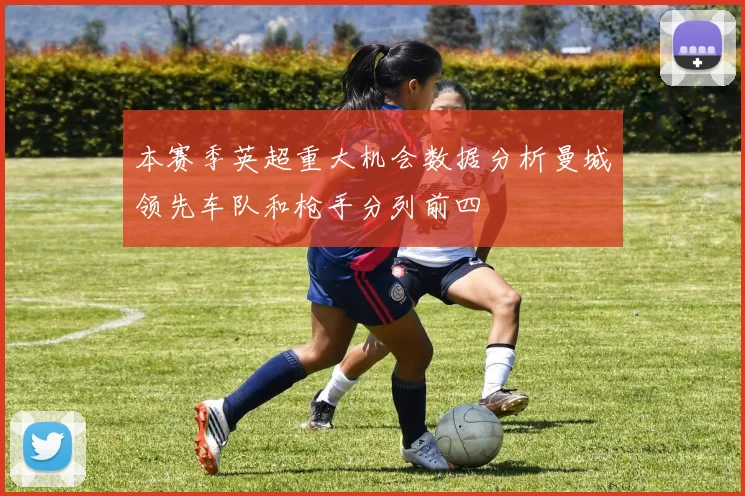本赛季英超重大机会数据分析曼城领先车队和枪手分列前四