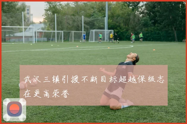 武汉三镇引援不断目标超越保级志在更高荣誉