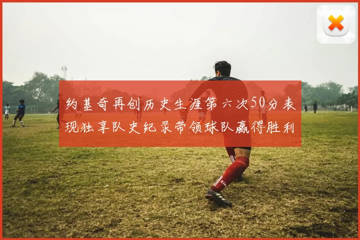 约基奇再创历史生涯第六次50分表现独享队史纪录带领球队赢得胜利