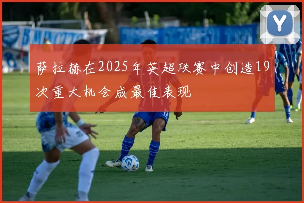 萨拉赫在2025年英超联赛中创造19次重大机会成最佳表现