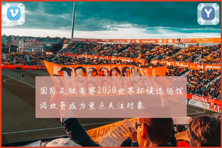 国际足联考察2030世界杯候选场馆诺坎普成为重点关注对象