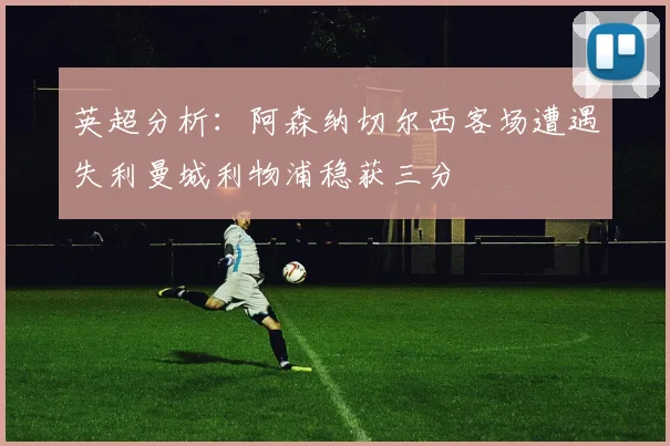 英超分析：阿森纳切尔西客场遭遇失利曼城利物浦稳获三分