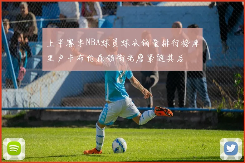 上半赛季NBA球员球衣销量排行榜库里卢卡布伦森领衔老詹紧随其后