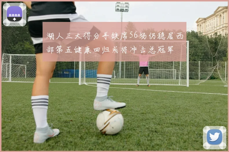 湖人三大得分手缺席56场仍稳居西部第五健康回归或将冲击总冠军