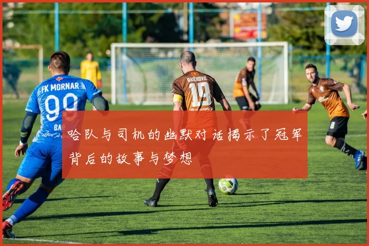 哈队与司机的幽默对话揭示了冠军背后的故事与梦想