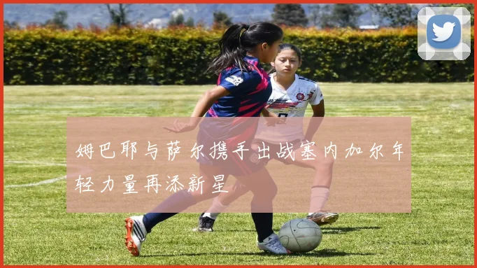 姆巴耶与萨尔携手出战塞内加尔年轻力量再添新星