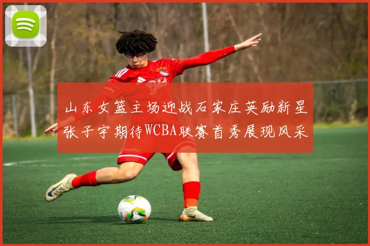 山东女篮主场迎战石家庄英励新星张子宇期待WCBA联赛首秀展现风采