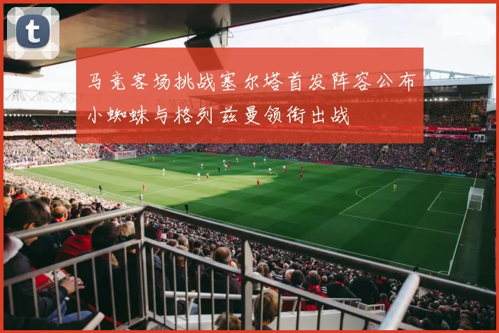 马竞客场挑战塞尔塔首发阵容公布小蜘蛛与格列兹曼领衔出战