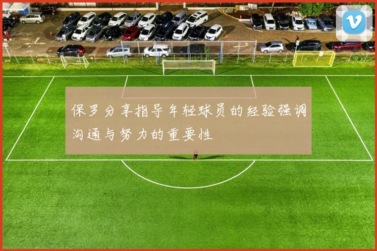 保罗分享指导年轻球员的经验强调沟通与努力的重要性