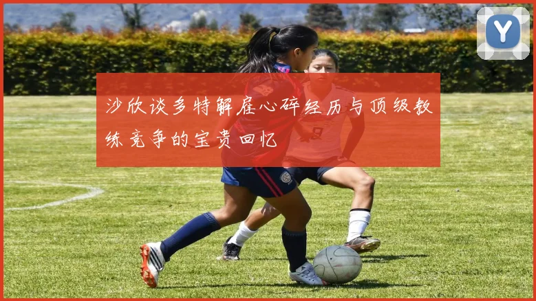 沙欣谈多特解雇心碎经历与顶级教练竞争的宝贵回忆