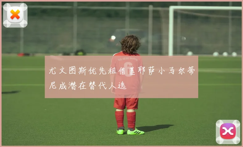 尤文图斯优先租借基耶萨小马尔蒂尼成潜在替代人选