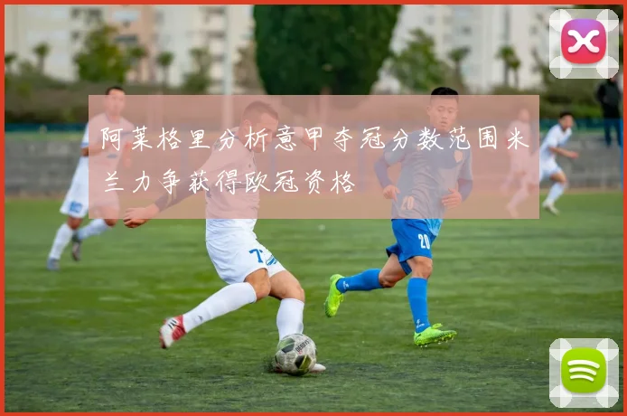 阿莱格里分析意甲夺冠分数范围米兰力争获得欧冠资格