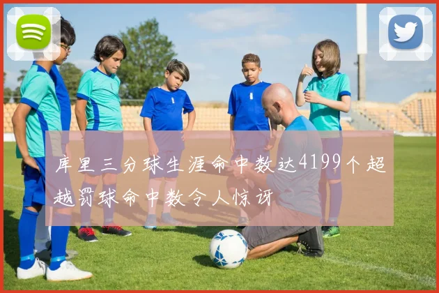 库里三分球生涯命中数达4199个超越罚球命中数令人惊讶