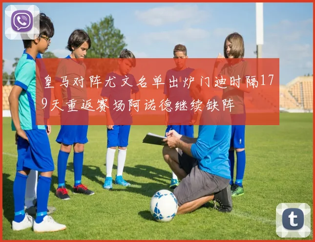 皇马对阵尤文名单出炉门迪时隔179天重返赛场阿诺德继续缺阵