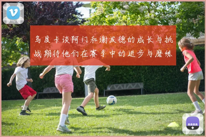 乌度卡谈阿门和谢泼德的成长与挑战期待他们在赛季中的进步与磨练