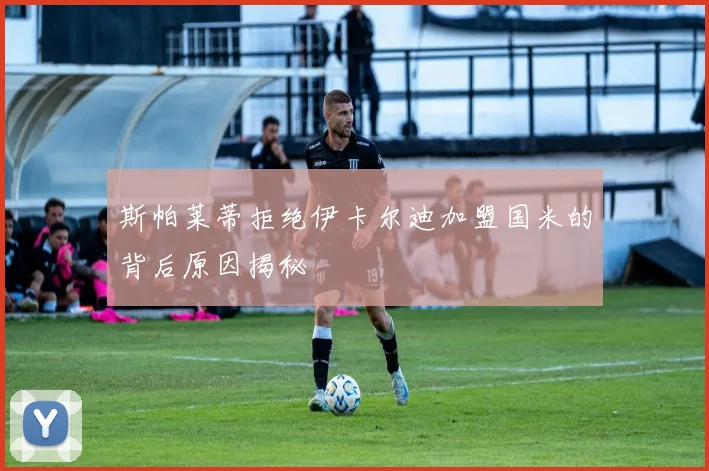 斯帕莱蒂拒绝伊卡尔迪加盟国米的背后原因揭秘