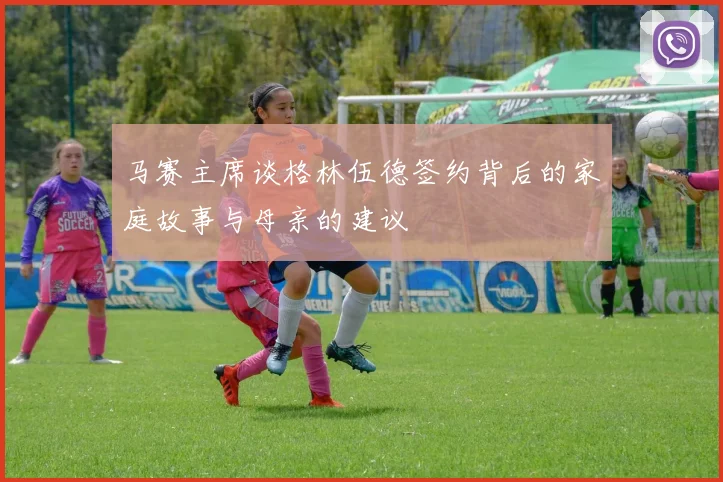 马赛主席谈格林伍德签约背后的家庭故事与母亲的建议