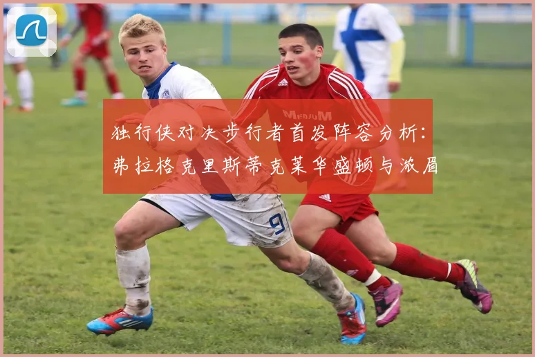 独行侠对决步行者首发阵容分析：弗拉格克里斯蒂克莱华盛顿与浓眉的精彩对决