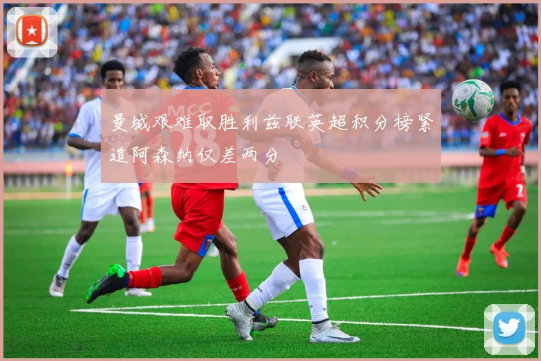 曼城艰难取胜利兹联英超积分榜紧追阿森纳仅差两分