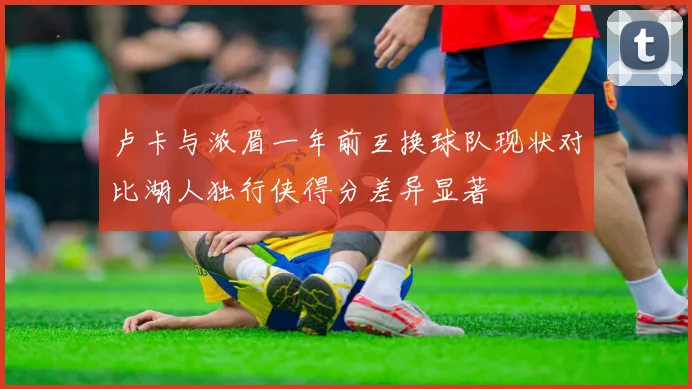 卢卡与浓眉一年前互换球队现状对比湖人独行侠得分差异显著