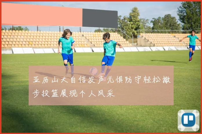 亚历山大自信发声无惧防守轻松撤步投篮展现个人风采