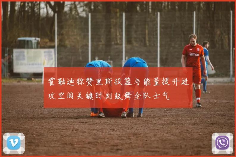 霍勒迪称赞里斯投篮与能量提升进攻空间关键时刻鼓舞全队士气