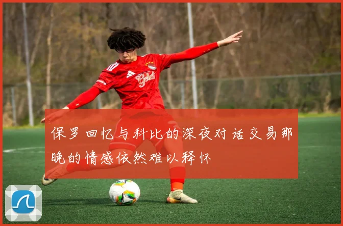 保罗回忆与科比的深夜对话交易那晚的情感依然难以释怀