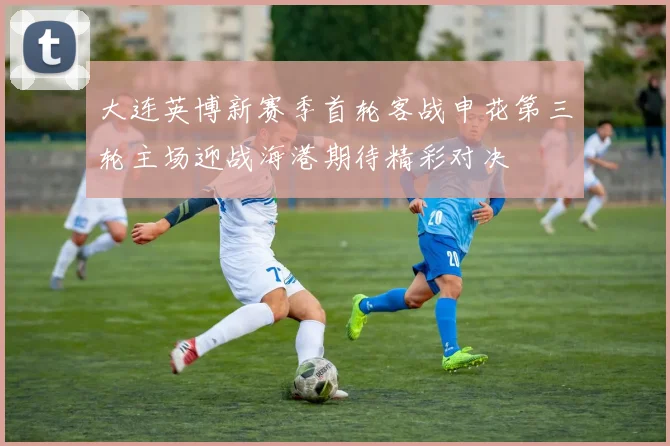 大连英博新赛季首轮客战申花第三轮主场迎战海港期待精彩对决