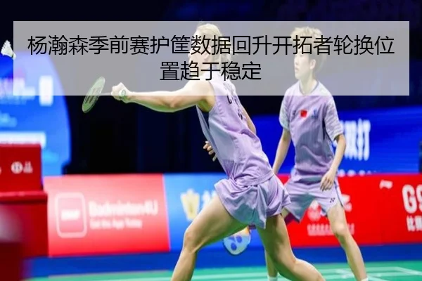 杨瀚森季前赛护筐数据回升开拓者轮换位置趋于稳定（hth）